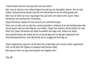 ”Vad innebär det att vara tjej eller att vara kille?
När man är tjej har man oftast högre krav på sig när det gäller skolan. Om en tjej
stökar i klassrummet skulle man bli mer förvånad än om en kille gjorde det.
När man är kille har man nog högre krav på sånt som idrott eller sport. Killar
förväntas vara starka och muskulösa.
Tjejer förväntas hjälpa till mer hemma än vad killarna gör.
Även om en kille och en tjej har samma position i arbetet så är det fortfarande ofta
så att tjejen inte har lika hög lön som killen. Tjejer har svårare att bli chefer än vad
killar har, tjejer förväntas att sköta hushållet och laga mat, städa och diska.
Som tjej förväntas du också att ha smink på dig och en del gör implantat och
skönhetsoperationer, man förväntas att se snygg och kvinnlig ut.

Tjejer uppfostras nog mer så att dom blir ordentliga och smarta, killar uppfostras
mer så att dom får hjälpa sin pappa med fysiska saker.
När jag var liten var jag med mycket och lagade mat.”
Tjej, 8C

 