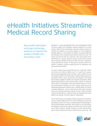 Trend Report: Medicine




eHealth Initiatives Streamline
Medical Record Sharing
      new health information    Recently, a Man dIagnoSed wItH an aggReSSIve foRM
                                of cancer walked into a Memphis hospital looking for a second
      exchange technology       opinion. Rather than immediately ordering a battery of tests to
      promises to improve the   confirm the diagnosis, his doctor logged on to the MidSouth
                                eHealth alliance, a new health information exchange (HIe) that
      quality of health care    lets Memphis area hospitals share patient medical records. the
      and reduce costs.         doctor discovered that the requisite tests had already been
                                performed at a nearby medical center and that their results
                                were instantly available through the HIe’s electronic database.
                                Using existing test results, he was able to quickly confirm the
                                patient’s diagnosis without subjecting him to additional and
                                unnecessary discomfort.

                                for years experts have argued that the U.S. could offer better
                                and more cost-effective health care if it could find a way to
                                electronically aggregate patient records—often scattered in the
                                far-flung file drawers and hard drives of family medical practices,
                                specialists’ offices, clinics, pharmacies and hospitals—and make
                                them readily available to health-care providers everywhere. when
                                HIes provide patient records electronically, a doctor in california
                                will be able to immediately access the medical history of a visit-
                                ing Pennsylvanian needing care. cost savings would accrue by
                                eliminating duplicative medical tests—enabling faster and more
                                complete diagnoses—and by reducing the time spent tracking
                                down and sharing hard-copy medical records. costly mistakes
                                could be minimized too, if a doctor knew, for example, that a new
                                patient was allergic to certain types of medications.

                                this is becoming an increasingly realistic goal with the develop-
                                ment of regional HIes like the one used in Memphis. dozens are
                                springing up across the country, representing the leading edge of
                                the growing eHealth movement, which seeks to use information
                                technology to improve the quality and reduce the cost of health
                                care. other common eHealth initiatives include ePrescribing,
                                which uses the Internet and other online tools to create and >>
 
