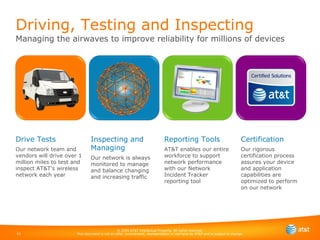 Driving, Testing and Inspecting Managing the airwaves to improve reliability for millions of devices Drive Tests Our network team and vendors will drive over 1 million miles to test and inspect AT&T's wireless network each year Inspecting and Managing Our network is always monitored to manage  and balance changing and increasing traffic Reporting Tools AT&T enables our entire workforce to support network performance  with our Network Incident Tracker reporting tool Certification Our rigorous certification process assures your device and application capabilities are optimized to perform on our network 