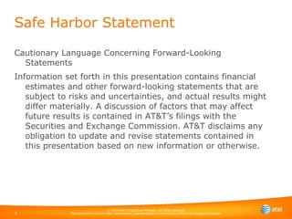 Cautionary Language Concerning Forward-Looking Statements Information set forth in this presentation contains financial estimates and other forward-looking statements that are subject to risks and uncertainties, and actual results might differ materially. A discussion of factors that may affect future results is contained in AT&T’s filings with the Securities and Exchange Commission. AT&T disclaims any obligation to update and revise statements contained in this presentation based on new information or otherwise. Safe Harbor Statement 