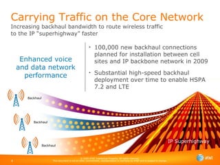 Enhanced voice and data network performance Carrying Traffic on the Core Network  Increasing backhaul bandwidth to route wireless traffic  to the IP “superhighway” faster 100,000 new backhaul connections planned for installation between cell sites and IP backbone network in 2009 Substantial high-speed backhaul deployment over time to enable HSPA 7.2 and LTE IP Superhighway © 2009 AT&T Intellectual Property. All rights reserved. This document is not an offer, commitment, representation or warranty by AT&T and is subject to change. Backhaul Backhaul Backhaul 