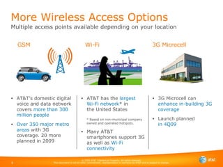 AT&T’s domestic digital voice and data network covers  more than 300 million people Over 350 major metro areas  with 3G coverage. 20 more planned in 2009 More Wireless Access Options Multiple access points available depending on your location 3G Microcell can  enhance in-building 3G coverage Launch planned  in 4Q09 GSM Wi-Fi 3G Microcell AT&T has the  largest Wi-Fi network * in  the United States * Based on non-municipal company owned and operated hotspots. Many AT&T smartphones support 3G as well as  Wi-Fi connectivity 
