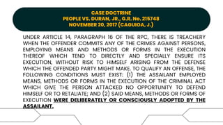 CASE DOCTRINE
PEOPLE VS. DURAN, JR., G.R. No. 215748
NOVEMBER 20, 2017 (CAGUIOA, J.)
UNDER ARTICLE 14, PARAGRAPH 16 OF THE RPC, THERE IS TREACHERY
WHEN THE OFFENDER COMMITS ANY OF THE CRIMES AGAINST PERSONS,
EMPLOYING MEANS AND METHODS OR FORMS IN THE EXECUTION
THEREOF WHICH TEND TO DIRECTLY AND SPECIALLY ENSURE ITS
EXECUTION, WITHOUT RISK TO HIMSELF ARISING FROM THE DEFENSE
WHICH THE OFFENDED PARTY MIGHT MAKE. TO QUALIFY AN OFFENSE, THE
FOLLOWING CONDITIONS MUST EXIST: (1) THE ASSAILANT EMPLOYED
MEANS, METHODS OR FORMS IN THE EXECUTION OF THE CRIMINAL ACT
WHICH GIVE THE PERSON ATTACKED NO OPPORTUNITY TO DEFEND
HIMSELF OR TO RETALIATE; AND (2) SAID MEANS, METHODS OR FORMS OF
EXECUTION WERE DELIBERATELY OR CONSCIOUSLY ADOPTED BY THE
ASSAILANT.
 