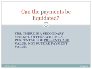 YES. THERE IS A SECONDARY MARKET. OFFERS WILL BE A PERCENTAGE OF  PRESENT CASH VALUE , NOT FUTURE PAYMENT VALUE. Can the payments be liquidated? 08/24/09 [email_address] 