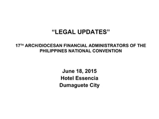 “LEGAL UPDATES”
17TH
ARCH/DIOCESAN FINANCIAL ADMINISTRATORS OF THE
PHILIPPINES NATIONAL CONVENTION
June 18, 2015
Hotel Essencia
Dumaguete City
 