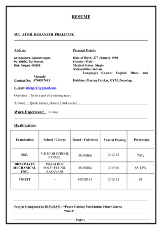 RESUME
MR. ATISH BAIJANATH PRAJAPATI.
Address Personal Details
At: Kalundre, Ganesh nagar, Date of Birth: 27th
January 1998
Po: ONGC, Tal: Panvel, Gender: Male
Dist: Raigad, 410206 Marital Status: Single
Nationalities: Indian
Languages Known: English, Hindi, and
Marathi
Contact No. :9768517613 Hobbies: Playing Cricket, GYM, Drawing
E-mail: atishp747@gmail.com
Objective : To be a part of a winning team.
Attitude : Quick learner, Honest, Hard worker.
Work Experience: Fresher
Qualification:
Project Completed in DIPLOAM : “Paper Cutting Mechanism Using Geneva
Wheel”
Examination School / College Board / University Year of Passing Percentage
SSC. V.K.HIGH SCHOOL
PANVEL
MUMBAI 2012-13 74%
DIPLOMA IN
MECHANICAL
ENG.
PILLAI HOC
POLYTECHNIC
RASAYANI
MUMBAI 2015-16 65.13%
MS-CIT - MUMBAI 2012-13 89
Page 1
 
