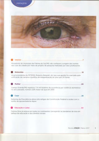 Moradoresdo municípiode Fátimado Sul/MSvão conhecera origemdos nomes
das ruasda cÍdadepor meio de projeto de pesquisarealÍzadopor dois professores
Atual presidenteda FETEMS,Roberto Botareli,dizque sua gestãofoi marcadapela
unificaçãoda carreirae políticade integralizaçãodo piso por 20 horas
Campo Grande/MSregistrou7,4 mil boletinsde ocorrênciapor violênciadoméstica
no ano passado,número 22% maior do que em 2015
Reformada Previdênciaalteraoito artigosda ConstituiçãoFederale acabacom o
sonhode aposentadoriadigna
O Educaçãoe Lutas.....,., .......54
FátimaSilvajá esteveem todos os continentescarregandoas bandeirasde luta em
defesada educaçãoe dos direitossociais
Revista ATUAçÂOI Março 2A17
 