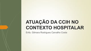 Enfa. Gilmara Rodrigues Carvalho Costa
ATUAÇÃO DA CCIH NO
CONTEXTO HOSPITALAR
 