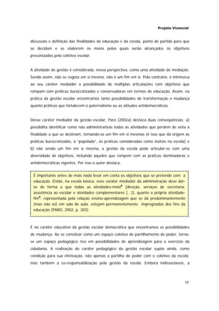 Projeto Vivencial
10
discussão e definição das finalidades da educação e da escola, ponto de partida para que
se decidam e se elaborem os meios pelos quais serão alcançados os objetivos
preconizados pelo coletivo escolar.
A atividade de gestão é considerada, nessa perspectiva, como uma atividade de mediação.
Sendo assim, não se esgota em si mesma, não é um fim em si. Pelo contrário, é intrínseca
ao seu caráter mediador a possibilidade de múltiplas articulações com objetivos que
rompam com práticas burocratizadas e conservadoras em termos de educação. Assim, na
prática da gestão escolar encontramos tanto possibilidades de transformação e mudança
quanto práticas que fortalecem o paternalismo ou as atitudes antidemocráticas.
Desse caráter mediador da gestão escolar, Paro (2002a) destaca duas conseqüências: a)
possibilita identificar como não administrativas todas as atividades que perdem de vista a
finalidade a que se destinam, tornando-se um fim em si mesmas (é isso que dá origem às
práticas burocratizadas, à “papelada”, às práticas consideradas como inúteis na escola) e
b) não sendo um fim em si mesma, a gestão da escola pode articular-se com uma
diversidade de objetivos, incluindo aqueles que rompem com as práticas dominadoras e
antidemocráticas vigentes. Por isso o autor destaca:
É no caráter educativo da gestão escolar democrática que encontramos as possibilidades
de mudança. Ao se constituir como um espaço coletivo de partilhamento de poder, torna-
se um espaço pedagógico rico em possibilidades de aprendizagem para o exercício da
cidadania. A realização do caráter pedagógico da gestão escolar supõe ainda, como
condição para sua efetivação, não apenas a partilha de poder com o coletivo da escola,
mas também a co-responsabilização pela gestão da escola. Embora indissociáveis, a
É importante antes de mais nada levar em conta os objetivos que se pretende com a
educação. Então, na escola básica, esse caráter mediador da administração deve dar-
se de forma a que todas as atividades-meio8
(direção, serviços de secretaria,
assistência ao escolar e atividades complementares [...]), quanto a própria atividade-
fim8
, representada pela relação ensino-aprendizagem que se dá predominantemente
(mas não só) em sala de aula, estejam permanentemente impregnadas dos fins da
educação (PARO, 2002, p. 303).
 