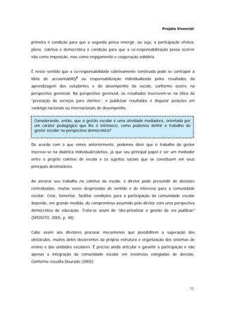 Projeto Vivencial
11
primeira é condição para que a segunda possa emergir, ou seja, a participação efetiva,
plena, coletiva e democrática é condição para que a co-responsabilização possa ocorrer
não como imposição, mas como engajamento e cooperação solidária.
É nesse sentido que a co-responsabilidade coletivamente construída pode se contrapor à
idéia de accountability9
ou responsabilização individualizada pelos resultados da
aprendizagem dos estudantes e do desempenho da escola, conforme ocorre na
perspectiva gerencial. Na perspectiva gerencial, os resultados inscrevem-se na ótica da
“prestação de serviços para clientes”, e publicizar resultados é disputar posições em
rankings nacionais ou internacionais de desempenho.
De acordo com o que vimos anteriormente, podemos dizer que o trabalho do gestor
inscreve-se na dialética individual/coletivo, já que seu principal papel é ser um mediador
entre o projeto coletivo de escola e os sujeitos sociais que se constituem em seus
principais destinatários.
Ao ancorar seu trabalho no coletivo da escola, o diretor pode prescindir de decisões
centralizadas, muitas vezes desprovidas de sentido e de interesse para a comunidade
escolar. Criar, fomentar, facilitar condições para a participação da comunidade escolar
depende, em grande medida, do compromisso assumido pelo diretor com uma perspectiva
democrática de educação. Trata-se assim de “des-privatizar a gestão da res publicae”
(SPOSITO, 2005, p. 48).
Cabe assim aos diretores procurar mecanismos que possibilitem a superação dos
obstáculos, muitos deles decorrentes da própria estrutura e organização dos sistemas de
ensino e das unidades escolares. É preciso ainda articular e garantir a participação e não
apenas a integração da comunidade escolar em instâncias colegiadas de decisão.
Conforme ressalta Dourado (2005):
Considerando, então, que a gestão escolar é uma atividade mediadora, orientada por
um caráter pedagógico que lhe é intrínseco, como podemos definir o trabalho do
gestor escolar na perspectiva democrática?
 