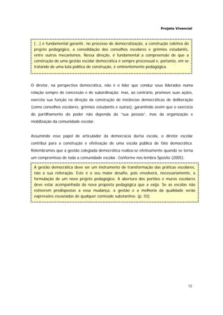Projeto Vivencial
12
O diretor, na perspectiva democrática, não é o líder que conduz seus liderados numa
relação sempre de concessão e de subordinação; mas, ao contrário, promove suas ações,
exercita sua função na direção da construção de instâncias democráticas de deliberação
(como conselhos escolares, grêmios estudantis e outras), garantindo assim que o exercício
do partilhamento do poder não dependa da “sua pessoa”, mas da organização e
mobilização da comunidade escolar.
Assumindo esse papel de articulador da democracia da/na escola, o diretor escolar
contribui para a construção e efetivação de uma escola pública de fato democrática.
Relembramos que a gestão colegiada democrática realiza-se efetivamente quando se torna
um compromisso de toda a comunidade escolar. Conforme nos lembra Sposito (2005):
A gestão democrática deve ser um instrumento de transformação das práticas escolares,
não a sua reiteração. Este é o seu maior desafio, pois envolverá, necessariamente, a
formulação de um novo projeto pedagógico. A abertura dos portões e muros escolares
deve estar acompanhada da nova proposta pedagógica que a exija. Se as escolas não
estiverem predispostas a essa mudança, a gestão e a melhoria da qualidade serão
expressões esvaziadas de qualquer conteúdo substantivo. (p. 55)
[...] é fundamental garantir, no processo de democratização, a construção coletiva do
projeto pedagógico, a consolidação dos conselhos escolares e grêmios estudantis,
entre outros mecanismos. Nessa direção, é fundamental a compreensão de que a
construção de uma gestão escolar democrática é sempre processual e, portanto, em se
tratando de uma luta política de construção, é eminentemente pedagógica.
 