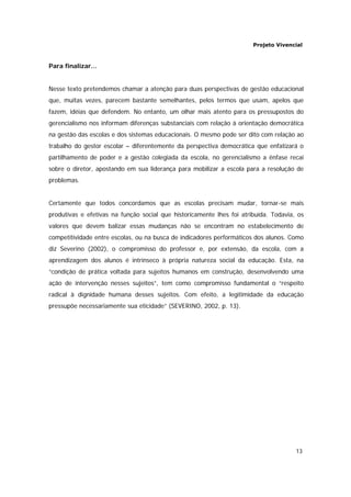 Projeto Vivencial
13
Para finalizar...
Nesse texto pretendemos chamar a atenção para duas perspectivas de gestão educacional
que, muitas vezes, parecem bastante semelhantes, pelos termos que usam, apelos que
fazem, idéias que defendem. No entanto, um olhar mais atento para os pressupostos do
gerencialismo nos informam diferenças substanciais com relação à orientação democrática
na gestão das escolas e dos sistemas educacionais. O mesmo pode ser dito com relação ao
trabalho do gestor escolar – diferentemente da perspectiva democrática que enfatizará o
partilhamento de poder e a gestão colegiada da escola, no gerencialismo a ênfase recai
sobre o diretor, apostando em sua liderança para mobilizar a escola para a resolução de
problemas.
Certamente que todos concordamos que as escolas precisam mudar, tornar-se mais
produtivas e efetivas na função social que historicamente lhes foi atribuída. Todavia, os
valores que devem balizar essas mudanças não se encontram no estabelecimento de
competitividade entre escolas, ou na busca de indicadores performáticos dos alunos. Como
diz Severino (2002), o compromisso do professor e, por extensão, da escola, com a
aprendizagem dos alunos é intrínseco à própria natureza social da educação. Esta, na
“condição de prática voltada para sujeitos humanos em construção, desenvolvendo uma
ação de intervenção nesses sujeitos”, tem como compromisso fundamental o “respeito
radical à dignidade humana desses sujeitos. Com efeito, a legitimidade da educação
pressupõe necessariamente sua eticidade” (SEVERINO, 2002, p. 13).
 