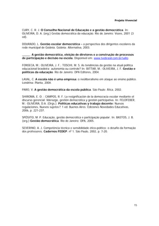 Projeto Vivencial
15
CURY, C. R. J. O Conselho Nacional de Educação e a gestão democrática. In:
OLIVEIRA, D. A. (org.) Gestão democrática da educação. Rio de Janeiro: Vozes, 2001 (3
ed).
DOURADO, L. Gestão escolar democrática – a perspectiva dos dirigentes escolares da
rede municipal de Goiânia. Goiânia: Alternativa, 2003.
_____. A gestão democrática, eleição de diretores e a construção de processos
de participação e decisão na escola. Disponível em: www.tvebrasil.com.br/salto
FONSECA, M.; OLIVEIRA, J. F.; TOSCHI, M. S. As tendências da gestão na atual política
educacional brasileira: autonomia ou controle? In: BITTAR, M.; OLIVEIRA, J. F. Gestão e
políticas da educação. Rio de Janeiro: DPA Editores, 2004.
LAVAL, C. A escola não é uma empresa: o neoliberalismo em ataque ao ensino público.
Londrina: Planta, 2004.
PARO, V. A gestão democrática da escola pública. São Paulo: Ática, 2002.
SHIROMA, E. O. ; CAMPOS, R. F. La resignificación de la democracia escolar mediante el
discurso gerencial: liderazgo, gestión democrática y gestión participativa. In: FELDFEBER,
M.; OLIVEIRA, D.A. (Orgs.). Políticas educativas y trabajo docente: Nuevas
regulaciones, Nuevos sujetos?. 1 ed. Buenos Aires: Ediciones Novedades Educativas,
2006, p. 221-237.
SPÓSITO, M. P. Educação, gestão democrática e participação popular. In: BASTOS, J. B.
(org.) Gestão democrática. Rio de Janeiro: DPA, 2005.
SEVERINO, A. J. Competência técnica e sensibilidade ético-político: o desafio da formação
dos professores. Cadernos FEDEP. no
1. São Paulo, 2002, p. 7-20.
 
