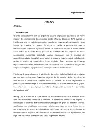 Projeto Vivencial
16
Anexos
Anexo A
1
Gestão flexível
O termo “gestão flexível” tem sua origem no universo empresarial, associado a um “novo
modelo” de gerenciamento das empresas. Desde o final da década de 1970, quando se
instala uma crise no capitalismo em nível mundial, as empresas vêm procurando novas
formas de organizar o trabalho, de modo a conciliar a produtividade com a
competitividade, o que tem significado apostar na inovação de produtos e na abertura de
novos nichos de mercado. Nesse processo de realinhamento das empresas às novas
necessidades econômicas, sobretudo àquelas relacionadas com o processo de
produção/reprodução do capital, novas formas de organizar os processos de trabalho e de
gestão do coletivo de trabalhadores foram adotadas. Esses processos de inovação
organizacional ocorreram juntamente com a introdução de uma nova base tecnológica nas
empresas: adoção de equipamentos e tecnologias de base microeletrônica.
Estudiosos da área referem-se à substituição do modelo taylorista/fordista de produção
por um novo modelo mais flexível de organização do trabalho. Assim, as estruturas
verticalizadas e centralizadas, a rígida divisão do trabalho, as tarefas fragmentadas e
padronizadas cederam lugar a estruturas horizontais, ao trabalho enriquecido e grupal.
Faz parte desse novo paradigma, o chamado “modelo japonês” ou, como ficou conhecido,
da “qualidade total”.
Harvey (1993), ao discutir as novas formas de flexibilidade das empresas, refere-se a dois
tipos de flexibilidade: numérica e funcional. A flexibilidade numérica diz respeito à
constituição de coletivos de trabalho caracterizados por um grupo de trabalhos centrais,
qualificados, com estabilidade no emprego e direitos garantidos; em torno desses, tem-se
um grupo cada vez maior de trabalhadores temporários, recrutados de acordo com as
necessidades das empresas. Já a flexibilidade funcional relaciona-se com a polivalência, ou
seja, com a assunção de mais de uma tarefa no posto do trabalho.
 