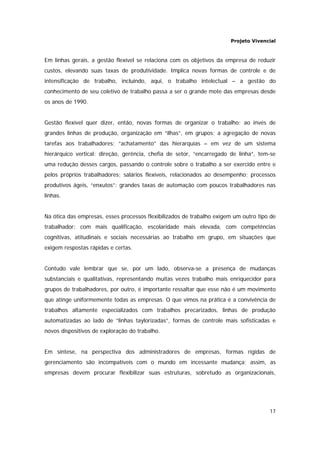 Projeto Vivencial
17
Em linhas gerais, a gestão flexível se relaciona com os objetivos da empresa de reduzir
custos, elevando suas taxas de produtividade. Implica novas formas de controle e de
intensificação de trabalho, incluindo, aqui, o trabalho intelectual – a gestão do
conhecimento de seu coletivo de trabalho passa a ser o grande mote das empresas desde
os anos de 1990.
Gestão flexível quer dizer, então, novas formas de organizar o trabalho: ao invés de
grandes linhas de produção, organização em “ilhas”, em grupos; a agregação de novas
tarefas aos trabalhadores; “achatamento” das hierarquias – em vez de um sistema
hierárquico vertical: direção, gerência, chefia de setor, “encarregado de linha”, tem-se
uma redução desses cargos, passando o controle sobre o trabalho a ser exercido entre e
pelos próprios trabalhadores; salários flexíveis, relacionados ao desempenho; processos
produtivos ágeis, “enxutos”: grandes taxas de automação com poucos trabalhadores nas
linhas.
Na ótica das empresas, esses processos flexibilizados de trabalho exigem um outro tipo de
trabalhador: com mais qualificação, escolaridade mais elevada, com competências
cognitivas, atitudinais e sociais necessárias ao trabalho em grupo, em situações que
exigem respostas rápidas e certas.
Contudo vale lembrar que se, por um lado, observa-se a presença de mudanças
substanciais e qualitativas, representando muitas vezes trabalho mais enriquecidor para
grupos de trabalhadores, por outro, é importante ressaltar que esse não é um movimento
que atinge uniformemente todas as empresas. O que vimos na prática é a convivência de
trabalhos altamente especializados com trabalhos precarizados, linhas de produção
automatizadas ao lado de “linhas taylorizadas”, formas de controle mais sofisticadas e
novos dispositivos de exploração do trabalho.
Em síntese, na perspectiva dos administradores de empresas, formas rígidas de
gerenciamento são incompatíveis com o mundo em incessante mudança; assim, as
empresas devem procurar flexibilizar suas estruturas, sobretudo as organizacionais,
 