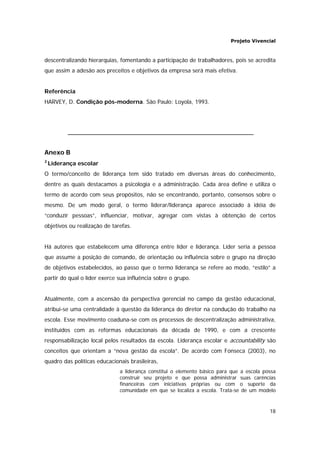 Projeto Vivencial
18
descentralizando hierarquias, fomentando a participação de trabalhadores, pois se acredita
que assim a adesão aos preceitos e objetivos da empresa será mais efetiva.
Referência
HARVEY, D. Condição pós-moderna. São Paulo: Loyola, 1993.
Anexo B
2
Liderança escolar
O termo/conceito de liderança tem sido tratado em diversas áreas do conhecimento,
dentre as quais destacamos a psicologia e a administração. Cada área define e utiliza o
termo de acordo com seus propósitos, não se encontrando, portanto, consensos sobre o
mesmo. De um modo geral, o termo liderar/liderança aparece associado à idéia de
“conduzir pessoas”, influenciar, motivar, agregar com vistas à obtenção de certos
objetivos ou realização de tarefas.
Há autores que estabelecem uma diferença entre líder e liderança. Líder seria a pessoa
que assume a posição de comando, de orientação ou influência sobre o grupo na direção
de objetivos estabelecidos, ao passo que o termo liderança se refere ao modo, “estilo” a
partir do qual o líder exerce sua influência sobre o grupo.
Atualmente, com a ascensão da perspectiva gerencial no campo da gestão educacional,
atribui-se uma centralidade à questão da liderança do diretor na condução do trabalho na
escola. Esse movimento coaduna-se com os processos de descentralização administrativa,
instituídos com as reformas educacionais da década de 1990, e com a crescente
responsabilização local pelos resultados da escola. Liderança escolar e accountability são
conceitos que orientam a “nova gestão da escola”. De acordo com Fonseca (2003), no
quadro das políticas educacionais brasileiras,
a liderança constitui o elemento básico para que a escola possa
construir seu projeto e que possa administrar suas carências
financeiras com iniciativas próprias ou com o suporte da
comunidade em que se localiza a escola. Trata-se de um modelo
 