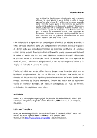 Projeto Vivencial
19
que se diferencia da abordagem administrativa tradicionalmente
utilizada na escola pública e que a instiga a adotar o modus
operandi do setor privado. [...] a liderança vem sendo apontada
como elemento nuclear para o fortalecimento da autonomia
escolar, sendo atribuída, prioritariamente, ao diretor. Documentos
oficiais, elaborados com a participação do BIRD, apontam para a
necessidade de capacitação de diretores como fator determinante
para a eficácia do atendimento escolar, pela capacidade de
neutralizar o centralismo burocrático e para garantir um serviço
mais condizente com as propostas descentralizantes da atual
política educativa (FONSECA, 2003, p. 305).
Sem desconsiderar a importância de coordenação e articulação do trabalho do diretor, a
ênfase atribuída à liderança como uma competência ou um atributo subjetivo da pessoa
do diretor acaba por secundarizar/minimizar as dinâmicas constitutivas do cotidiano
escolar, dentre as quais desempenha importante papel a própria estrutura organizacional
da escola. Ao não se levar em conta esses aspectos – diferentes dimensões constitutivas
do cotidiano escolar –, acaba-se por reduzir os sucessos e/ou insucessos à pessoa do
diretor ou, ainda, à imaturidade dos professores, à falta de colaboração das famílias e ao
despreparo ou à falta de vontade dos alunos.
Estudos sobre liderança escolar diferenciam-na dos processos de gestão, ainda que os
considerem complementares. No caso da liderança dos diretores, sua ênfase tem se
baseado em estudos sobre os impactos positivos desta sobre a eficácia da escola. Nesse
sentido, a exemplo do universo empresarial, também nas escolas têm se incentivado
“estilos de liderança” baseados em processos participativos, ao invés de modelos
centralizados, hierarquizados e burocráticos.
Referência
FONSECA, M. Projeto político-pedagógico e o plano de desenvolvimento da escola: duas
concepções antagônicas de gestão escolar. Cadernos CEDES. v. 23, no
61, Campinas,
dez, 2003.
Leitura recomendada
URIBE, M. El Liderazgo docente en la construcción de la cultura cscolar de Calidad. Un
Desafío de Orden Superior. Revista PRELAC. no
1, julho de 2005.
Disponível em: http://www.unesco.cl/esp/biblio [documentos digitais]
 