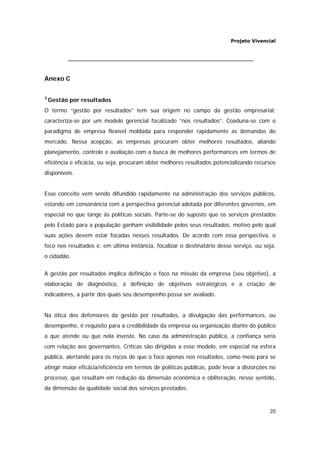 Projeto Vivencial
20
Anexo C
3
Gestão por resultados
O termo “gestão por resultados” tem sua origem no campo da gestão empresarial;
caracteriza-se por um modelo gerencial focalizado “nos resultados”. Coaduna-se com o
paradigma de empresa flexível moldada para responder rapidamente as demandas do
mercado. Nessa acepção, as empresas procuram obter melhores resultados, aliando
planejamento, controle e avaliação com a busca de melhores performances em termos de
eficiência e eficácia, ou seja, procuram obter melhores resultados potencializando recursos
disponíveis.
Esse conceito vem sendo difundido rapidamente na administração dos serviços públicos,
estando em consonância com a perspectiva gerencial adotada por diferentes governos, em
especial no que tange às políticas sociais. Parte-se do suposto que os serviços prestados
pelo Estado para a população ganham visibilidade pelos seus resultados, motivo pelo qual
suas ações devem estar focadas nesses resultados. De acordo com essa perspectiva, o
foco nos resultados é, em última instância, focalizar o destinatário desse serviço, ou seja,
o cidadão.
A gestão por resultados implica definição e foco na missão da empresa (seu objetivo), a
elaboração de diagnóstico, a definição de objetivos estratégicos e a criação de
indicadores, a partir dos quais seu desempenho possa ser avaliado.
Na ótica dos defensores da gestão por resultados, a divulgação das performances, ou
desempenho, é requisito para a credibilidade da empresa ou organização diante do público
a que atende ou que nela investe. No caso da administração pública, a confiança seria
com relação aos governantes. Críticas são dirigidas a esse modelo, em especial na esfera
pública, alertando para os riscos de que o foco apenas nos resultados, como meio para se
atingir maior eficácia/eficiência em termos de políticas públicas, pode levar a distorções no
processo, que resultam em redução da dimensão econômica e obliteração, nesse sentido,
da dimensão da qualidade social dos serviços prestados.
 