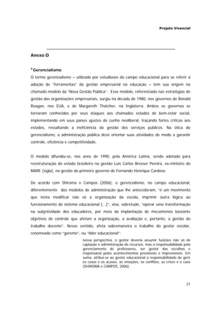 Projeto Vivencial
21
Anexo D
4
Gerencialismo
O termo gerencialismo – utilizado por estudiosos do campo educacional para se referir à
adoção de “ferramentas” da gestão empresarial na educação – tem sua origem no
chamado modelo da “Nova Gestão Pública”. Esse modelo, referenciado nas estratégias de
gestão das organizações empresariais, surgiu na década de 1980, nos governos de Ronald
Reagan, nos EUA, e de Margareth Thatcher, na Inglaterra. Ambos os governos se
tornaram conhecidos por seus ataques aos chamados estados de bem-estar social,
implementando em seus países ajustes de cunho neoliberal; traçando fortes críticas aos
estados, ressaltando a ineficiência da gestão dos serviços públicos. Na ótica do
gerencialismo, a administração pública deve orientar suas atividades de modo a garantir
controle, eficiência e competitividade.
O modelo difundiu-se, nos anos de 1990, pela América Latina, sendo adotado para
reestruturação do estado brasileiro na gestão Luis Carlos Bresser Pereira, ex-ministro do
MARE (sigla), na gestão do primeiro governo de Fernando Henrique Cardoso.
De acordo com Shiroma e Campos (2006), o gerencialismo, no campo educacional,
diferentemente dos modelos de administração que lhe antecederam, “é um movimento
que tenta modificar não só a organização da escola, imprimir outra lógica ao
funcionamento do sistema educacional [...]”, visa, sobretudo, “operar uma transformação
na subjetividade dos educadores, por meio da implantação de mecanismos bastante
objetivos de controle que afetam a organização, a avaliação e, portanto, a gestão do
trabalho docente”. Nesse sentido, afeta sobremaneira o trabalho do gestor escolar,
renomeado como “gerente”, ou “líder educacional”:
nessa perspectiva, o gestor deveria assumir funções não só de
captação e administração de recursos, mas a responsabilidade pelo
gerenciamento de professores, ser gestor das escolhas e
responsável pelos acontecimentos previsíveis e imprevisíveis. Em
suma, atribui-se ao gestor educacional a responsabilidade de gerir
os casos e os acasos, as emoções, os conflitos, as crises e o caos
(SHIROMA e CAMPOS, 2006).
 