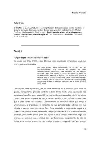 Projeto Vivencial
22
Referência
SHIROMA, E. O. ; CAMPOS, R. F. La resignificación de la democracia escolar mediante el
discurso gerencial: liderazgo, gestión democrática y gestión participativa. In: Myriam
Feldfeber; Dalila Andrade Oliveira. (org.). Políticas educativas y trabajo docente:
nuevas regulaciones, nuevos sujetos? 1 ed. Buenos Aires: Novedades Educativas,
2006, p. 221-237.
Anexo E
5
Organização social e instituição social
De acordo com Chauí (2003), existe diferença entre organização e instituição, sendo que
uma organização é definida:
por uma prática social determinada de acordo com sua
instrumentalidade: está referida ao conjunto de meios
(administrativos) particulares para obtenção de um objetivo
particular. Não está referida a ações articuladas às idéias de
reconhecimento externo e interno, de legitimidade interna e
externa, mas a operações definidas como estratégias balizadas
pelas idéias de eficácia e de sucesso no emprego de determinados
meios para alcançar o objetivo particular que a define (CHAUÍ,
2003, p.06).
Dessa forma, uma organização, por ser uma administração, é orientada pelas idéias de
gestão, planejamento, previsão, controle e êxito. Desse modo, uma organização não
questiona e/ou reflete sobre sua existência, sua função ou seu papel no interior da luta de
classes, pois, para a organização, isso já é dado, ou seja, já está definido por quê, para
quê e onde reside sua existência. Diferentemente da instituição social que almeja à
universalidade, a organização se concentra na sua particularidade, sabendo que sua
eficácia e sucesso dependem desse fato. Como resultado, a organização possui a si
própria como referência num processo de competição com outras que fixaram os mesmos
objetivos, procurando apenas gerir seu espaço e seus tempos particulares, logo, sua
inserção na sociedade não é motivo para questionamento, independente do pólo da
divisão social em que se encontra, seu objetivo é vencer a competição com seus suposto
 