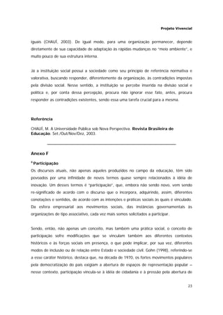 Projeto Vivencial
23
iguais (CHAUÍ, 2003). De igual modo, para uma organização permanecer, depende
diretamente de sua capacidade de adaptação às rápidas mudanças no “meio ambiente”, e
muito pouco de sua estrutura interna.
Já a instituição social possui a sociedade como seu princípio de referência normativa e
valorativa, buscando responder, diferentemente da organização, às contradições impostas
pela divisão social. Nesse sentido, a instituição se percebe inserida na divisão social e
política e, por conta dessa percepção, procura não ignorar esse fato, antes, procura
responder as contradições existentes, sendo essa uma tarefa crucial para a mesma.
Referência
CHAUÍ, M. A Universidade Pública sob Nova Perspectiva. Revista Brasileira de
Educação. Set./Out/Nov/Dez, 2003.
Anexo F
6
Participação
Os discursos atuais, não apenas aqueles produzidos no campo da educação, têm sido
povoados por uma infinidade de novos termos quase sempre relacionados à idéia de
inovação. Um desses termos é “participação”, que, embora não sendo novo, vem sendo
re-significado de acordo com o discurso que o incorpora, adquirindo, assim, diferentes
conotações e sentidos, de acordo com as intenções e práticas sociais às quais é vinculado.
Da esfera empresarial aos movimentos sociais, das instâncias governamentais às
organizações de tipo associativo, cada vez mais somos solicitados a participar.
Sendo, então, não apenas um conceito, mas também uma prática social, o conceito de
participação sofre modificações que se vinculam também aos diferentes contextos
históricos e às forças sociais em presença, o que pode implicar, por sua vez, diferentes
modos de inclusão ou de relação entre Estado e sociedade civil. Gohn (1998), referindo-se
a esse caráter histórico, destaca que, na década de 1970, os fortes movimentos populares
pela democratização do país exigiam a abertura de espaços de representação popular –
nesse contexto, participação vincula-se à idéia de cidadania e à pressão pela abertura de
 