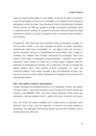 Projeto Vivencial
24
espaços de representação popular na esfera pública. Já nos anos de 1980, os movimentos
em prol da participação centraram-se na consolidação e na conquista de novos espaços de
participação na esfera do Estado. Esses movimentos ficaram fortalecidos pela Constituição
Federal, aprovada em 1988, que, apoiada no princípio da democracia participativa, prevê
o estabelecimento de conselhos de co-gestão nas diferentes esferas de atuação do Estado
(conselhos de educação, de saúde, de assistência social, em nível dos estados federados e
dos municípios).
Na década de 1990, observamos uma ascensão da idéia de participação vinculada, em
nível da esfera estatal, a uma nova concepção de gestão do Estado; governança,
empowerment, poder local, accountability, etc., são alguns termos que começam a
aparecer associados. Procura-se o estabelecimento de novas relações entre o Estado e a
sociedade civil, mediante novos formatos institucionais de participação. Nesse novo
contexto, vimos surgir as organizações não-governamentais, o chamado Terceiro Setor.
Experiências sociais variadas, de cunho mais ou menos popular, inauguram diferentes
dispositivos de participação da sociedade civil, na elaboração, execução ou avaliação das
políticas públicas. Enfim, como podemos perceber, participação, em termos dos
movimentos políticos, esteve sempre vinculada à idéia de partilhamento de poder, que,
por sua vez, foi mais ou menos efetivo, dependendo da correlação de forças presentes em
cada momento histórico.
Mas, o que significa a palavra “participação”?
A origem etimológica de participação encontra-se em “participatio”, do latim, que significa
“ter parte na ação”, o que torna necessário ter acesso ao agir, bem como às decisões que
orientam o agir (BENINCÁ, 1995). Na mesma direção, Bordenave (1992) destaca que
participação – derivada da palavra “parte” – significa fazer parte, tomar parte ou ter parte.
Esses três termos são apenas trocadilhos com a palavra parte ou expressam coisas
diferentes? Para o autor, essas três expressões se referem a três modos distintos de
participação, com implicações diferentes para aqueles que nela estão envolvidos. Veja no
exemplo abaixo essas diferenças:
 