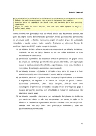 Projeto Vivencial
25
Como podemos ver, participação não se vincula apenas aos movimentos políticos, faz
parte da própria história da humanidade “participar”. Desde que nascemos, participamos
de um grupo social – a família. Ingressamos depois em outros grupos de socialização
secundária – escola, amigos, clube, trabalho. Analisando as diferentes formas de
participar, Bordenave (1992) propõe a seguinte tipologia:
1) participação de fato: refere-se às primeiras atividades de participação do homem,
realizadas no seio do grupo familiar ou do clã; estão associadas às suas
necessidades de subsistência
2) participação espontânea: diz respeito às formas de participação em grupos sociais
de amigos, de vizinhança; geralmente esses grupos são fluídos, sem organização
estável e objetivos claramente definidos. A participação, nesse caso, vincula-se à
necessidade de satisfações psicológicas, expressivas etc.
3) participação imposta: o indivíduo é obrigado a fazer parte do grupo e a fazer
atividades consideradas indispensáveis. Exemplo: eleição obrigatória
4) participação voluntária: o grupo é criado pelos próprios participantes, que definem
a organização, os objetivos e as formas de atuação do grupo. Exemplo:
associações profissionais, ONGs. Nesta categoria, pode-se incluir uma
subcategoria, a “participação provocada”: situação em que a formação do grupo é
induzida por agentes externos, com a finalidade de realizarem objetivos que não
aqueles do próprio grupo
5) participação concedida: relaciona-se com participação do indivíduo em instâncias
que não foram criadas por ele. Mas sua presença, em termos de poder ou de
influência, é considerada legítima tanto pelos subordinados como pelos superiores.
Embora essa não seja ainda uma participação democrática, pode ser
potencialmente transformadora
“Bulhões faz parte de nosso grupo, mas raramente toma parte das reuniões”.
“Fazemos parte da população do Brasil, mas não tomamos parte nas decisões
importantes”.
“Edgar faz parte de nossa empresa, mas não tem parte alguma no negócio”
(BORDENAVE, 1992).
 