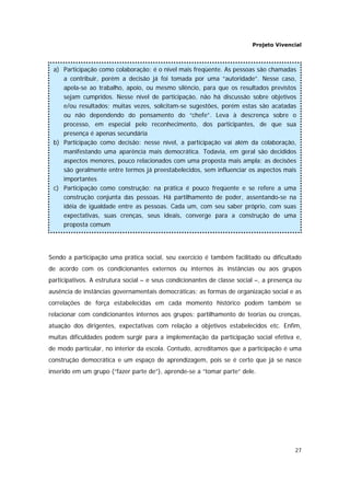 Projeto Vivencial
27
Sendo a participação uma prática social, seu exercício é também facilitado ou dificultado
de acordo com os condicionantes externos ou internos às instâncias ou aos grupos
participativos. A estrutura social – e seus condicionantes de classe social –, a presença ou
ausência de instâncias governamentais democráticas; as formas de organização social e as
correlações de força estabelecidas em cada momento histórico podem também se
relacionar com condicionantes internos aos grupos: partilhamento de teorias ou crenças,
atuação dos dirigentes, expectativas com relação a objetivos estabelecidos etc. Enfim,
muitas dificuldades podem surgir para a implementação da participação social efetiva e,
de modo particular, no interior da escola. Contudo, acreditamos que a participação é uma
construção democrática e um espaço de aprendizagem, pois se é certo que já se nasce
inserido em um grupo (“fazer parte de”), aprende-se a “tomar parte” dele.
a) Participação como colaboração: é o nível mais freqüente. As pessoas são chamadas
a contribuir, porém a decisão já foi tomada por uma “autoridade”. Nesse caso,
apela-se ao trabalho, apoio, ou mesmo silêncio, para que os resultados previstos
sejam cumpridos. Nesse nível de participação, não há discussão sobre objetivos
e/ou resultados; muitas vezes, solicitam-se sugestões, porém estas são acatadas
ou não dependendo do pensamento do “chefe”. Leva à descrença sobre o
processo, em especial pelo reconhecimento, dos participantes, de que sua
presença é apenas secundária
b) Participação como decisão: nesse nível, a participação vai além da colaboração,
manifestando uma aparência mais democrática. Todavia, em geral são decididos
aspectos menores, pouco relacionados com uma proposta mais ampla; as decisões
são geralmente entre termos já preestabelecidos, sem influenciar os aspectos mais
importantes
c) Participação como construção: na prática é pouco freqüente e se refere a uma
construção conjunta das pessoas. Há partilhamento de poder, assentando-se na
idéia de igualdade entre as pessoas. Cada um, com seu saber próprio, com suas
expectativas, suas crenças, seus ideais, converge para a construção de uma
proposta comum
 