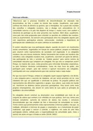 Projeto Vivencial
28
Para sua reflexão...
“Observa-se que o processo brasileiro de descentralização da educação não
descentralizou, de fato, o poder no interior das escolas. Usualmente, esse poder
continua nas mãos da diretora ou gestora, que o monopoliza, faz a pauta das reuniões
dos conselhos e colegiados escolares, não a divulga com antecedência etc. A
comunidade externa e os pais não dispõem de tempo e, muitas vezes, nem avaliam a
relevância de participar ou de estar presentes nas reuniões. Além disso, usualmente,
esses pais não estão preparados para entender as questões do cotidiano das reuniões,
como as orçamentárias. Só exercem uma participação ativa nos colegiados aqueles pais
com experiência participativa anterior, extra-escolar, revelando a importância da
participação dos cidadãos(ãs) em ações coletivas na sociedade civil.
O caráter educativo que essa participação adquire, quando ela ocorre em movimentos
sociais comunitários, organizados em função de causas públicas, prepara os indivíduos
para atuarem como representantes da sociedade civil organizada. E os colegiados
escolares são uma dessas instâncias. Muitos funcionários das escolas são membros dos
conselhos e dos colegiados escolares mas, usualmente, exercitam um pacto do silêncio,
não participando de fato e servindo de “modelo passivo” para outros setores da
comunidade educativa que compõem um colegiado. Por que eles se comportam assim?
Porque, na maioria dos casos, estão presentes para referendar demandas corporativas,
ou para fortalecer diretorias centralizadoras. Como elo mais fraco do poder, eles
participam para ‘compor’, para dar número e quórum necessários aos colegiados,
contribuindo com esse comportamento para não construir nada e nada mudar.
Por que isso ocorre? Porque, embora os colegiados sejam espaços legítimos e de direito,
e uma conquista para o exercício da cidadania, até por serem previstos em lei, essa
cidadania tem que ser qualificada e construída na prática. Os projetos políticos dos
representantes dos diferentes segmentos e grupos, seus valores, suas visões de mundo
etc. interferem na dinâmica desses processos participativos. Para terem como meta
projetos emancipatórios, eles devem ter como lastro de suas ações os princípios da
igualdade e da universalidade.
Os colegiados devem construir ou desenvolver essa sensibilidade por meio de um
conjunto de valores que venham a ser refletidos em suas práticas. Sem isso, temos uma
inclusão excludente: aumento do número de alunos nas escolas e estruturas
descentralizadas que não ampliam de fato a intervenção da comunidade na escola.
Temos setores que pretensamente estão representando o interesse público, mas que, na
realidade, defendem o interesse de grupos e corporações, ou a manutenção do poder
tradicional, cujo papel é exercer o controle, a vigilância, em razão de uma falsa
participação ordeira, voltada para a responsabilização da comunidade (pais, mães e
outros) nas ações em que o Estado se omite (SILVA, 2003)”.
 