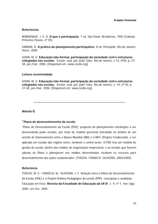 Projeto Vivencial
29
Referências
BORDENAVE, J. E. D. O que é participação. 7 ed. São Paulo: Brasiliense, 1992 (Coleção
Primeiros Passos, no
95).
GANDIN, D. A prática do planejamento participativo. 8 ed. Petrópolis, Rio de Janeiro:
Vozes, 2000.
GOHN, M. G. Educação não-formal, participação da sociedade civil e estruturas
colegiadas nas escolas. Ensaio: aval. pol. públ. Educ. Rio de Janeiro, v.14, no
50, p. 27-
38, jan./mar. 2006. [Disponível em: www.scielo.org]
Leitura recomendada
GOHN, M. G. Educação não-formal, participação da sociedade civil e estruturas
colegiadas nas escolas. Ensaio: aval. pol. públ. Educ. Rio de Janeiro, v. 14, no
50, p.
27-38, jan./mar. 2006. [Disponível em: www.scielo.org]
Anexo G
7
Plano de desenvolvimento da escola
“Plano de Desenvolvimento da Escola (PDE), proposta de planejamento estratégico a ser
desenvolvido pelas escolas, por meio de modelo gerencial concebido no âmbito de um
acordo de financiamento entre o Banco Mundial (BM) e o MEC (Projeto Fundescola), a ser
aplicado em escolas das regiões norte, nordeste e centro-oeste. O PDE traz um modelo de
gestão da escola, dentro dos moldes de organização empresarial, e as escolas que fizerem
adesão ao Plano e planejarem nos moldes determinados recebem os recursos para
desenvolvimento das ações estabelecidas” (TOSCHI; FONSECA; OLIVEIRA, 2004/2005).
Referência
TOSCHI, M. S.; FONSECA, M.; OLIVEIRA, J. F. Relação entre o Plano de Desenvolvimento
da Escola (PDE) e o Projeto Político-Pedagógico da escola (PPP): concepção e avaliação.
Educação em Foco. Revista da Faculdade de Educação da UFJF, v. 9, no
1, mar./ago.
2004; set./fev. 2005.
 