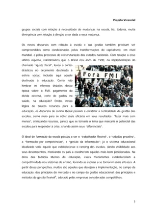 Projeto Vivencial
3
grupos sociais com relação à necessidade de mudanças na escola, há, todavia, muita
divergência com relação à direção a ser dada a essa mudança.
Os novos discursos com relação à escola e sua gestão também precisam ser
compreendidos como condicionados pelas transformações do capitalismo, em nível
mundial, e pelos processos de reestruturação dos estados nacionais. Com relação a esse
último aspecto, relembramos que o Brasil nos anos de 1990, na implementação do
chamado “ajuste fiscal”, levou a cortes
drásticos no orçamento destinado à
esfera social, incluído aqui aquele
destinado à educação. Como não
lembrar os intensos debates dessa
época sobre o FMI, pagamento da
dívida externa, corte de gastos na
saúde, na educação? Então, nessa
lógica de poucos recursos para a
educação, os discursos de cunho liberal passam a enfatizar a centralidade da gestão das
escolas, como meio para se obter mais eficácia em seus resultados: “fazer mais com
menos”, otimizando recursos, parece que se tornaria o lema que marcaria o potencial das
escolas para responder à crise, criando assim seus “diferenciais”.
O ideal de formação da escola passou a ser o “trabalhador flexível”, o “cidadão proativo”,
a “formação por competências”, a “gestão da informação”; já o sistema educacional
idealizado seria aquele que estabelecesse o ranking das escolas, dando visibilidade aos
seus desempenhos, motivando os pais a escolherem aquelas mais bem posicionadas. Na
ótica dos teóricos liberais da educação, esses mecanismos estabeleceriam a
competitividade nos sistemas de ensino, levando as escolas a se tornarem mais eficazes. A
partir dessa perspectiva, muitos são aqueles que desejam a implementação, no campo da
educação, dos princípios do mercado e no campo da gestão educacional, dos princípios e
métodos de gestão flexível1
, adotado pelas empresas consideradas competitivas.
 