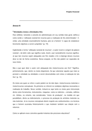 Projeto Vivencial
30
Anexo H
8
Atividades-meios e Atividades-fins
Paro (2002a), tomando o conceito de administração em seu sentido mais geral, define-a
como sendo a “utilização racional de recursos para a realização de fins determinados”. É,
então, uma atividade essencialmente humana, pois só o homem “é capaz de estabelecer
livremente objetivos a serem cumpridos” (p. 19).
Explicitando o termo “utilização racional de recursos”, o autor recorre à origem da palavra
racional – do latim ratio, que significa razão. Assim, usar racionalmente recursos significa:
a) que tais recursos sejam adequados aos fins visados e b) o emprego desses recursos
deve se dar de forma econômica. Nessa acepção, os fins não podem ser separados de
seus meios.
Mas o que quer dizer o autor com adequação dos meios/recursos aos fins? “Significa,
primeiramente, que, dentre os meios disponíveis, há que selecionar aqueles que mais se
prestam a atividade ou atividades a serem desenvolvidas com vistas à realização de tais
fins” (p. 19).
Os meios aos quais se refere o autor podem ser de dois tipos: meios/recursos materiais e
meios/recursos conceptuais. Os primeiros se referem às condições objetivas necessárias à
realização do trabalho. Nesse sentido, incluem-se aqui tanto os meios para intervenção
direta como ferramentas, instrumentos, máquinas; como os indiretos – estradas, edifícios
etc. Ambos, no entanto, são considerados “meios de produção”, na medida em que
possibilitam, direta ou indiretamente, o processo de produção de artefatos materiais ou
não-materiais. Já os recursos conceptuais dizem respeito aos conhecimentos e às técnicas
que o homem acumulou historicamente e que medeiam também sua relação com a
natureza.
Como se aplicam esses conceitos quando tratamos dos processos educativos?
 