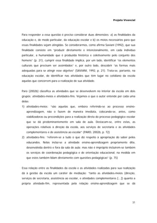 Projeto Vivencial
31
Para responder a essa questão é preciso considerar duas dimensões: a) as finalidades da
educação e, de modo particular, da educação escolar e b) os meios necessários para que
essas finalidades sejam atingidas. Se considerarmos, como afirma Saviani (1992), que sua
finalidade consiste em “produzir diretamente e intencionalmente, em cada indivíduo
particular, a humanidade que é produzida histórica e coletivamente pelo conjunto dos
homens” (p. 21), cumprir essa finalidade implica, por um lado, identificar “os elementos
culturais que precisam ser assimilados” e, por outro lado, descobrir “as formas mais
adequadas para se atingir esse objetivo” (SAVIANI, 1992, p. 21). Trata-se, portanto, na
educação escolar, de identificar nas atividades que têm lugar no cotidiano da escola
aquelas que concorrem para a realização de sua atividade.
Paro (2002b) classifica as atividades que se desenvolvem no interior da escola em dois
grupos: atividades-meios e atividades-fins. Vejamos o que o autor entende por cada uma
delas:
1) atividades-meios: “são aquelas que, embora referindo-se ao processo ensino-
aprendizagem, não o fazem de maneira imediata, colocando-se, antes, como
viabilizadoras ou precondições para a realização direta do processo pedagógico escolar
que se dá predominantemente em sala de aula. Destacam-se, entre estas, as
operações relativas à direção da escola, aos serviços de secretaria e às atividades
complementares e de assistência ao escolar” (PARO, 2002b, p. 72)
2) atividades-fins: “referem-se a tudo o que diz respeito à apropriação do saber pelos
educandos. Nelas inclui-se a atividade ensino-aprendizagem propriamente dita,
desenvolvida dentro e fora da sala de aula; mas não é impróprio incluírem-se também
os serviços de coordenação pedagógica e de orientação educacional, na medida em
que estes também lidam diretamente com questões pedagógicas” (p. 75)
Essa relação entre as finalidades da escola e as atividades realizadas para sua realização
dá à gestão da escola um caráter de mediação: “tanto as atividades-meios (direção,
serviços de secretaria, assistência ao escolar, e atividades complementares [...]) quanto a
própria atividade-fim, representada pela relação ensino-aprendizagem que se dá
 