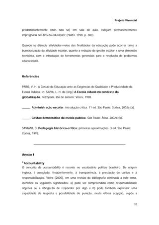 Projeto Vivencial
32
predominantemente (mas não só) em sala de aula, estejam permanentemente
impregnada dos fins da educação” (PARO, 1998, p. 303).
Quando se dissocia atividades-meios das finalidades da educação pode ocorrer tanto a
burocratização da atividade escolar, quanto a redução da gestão escolar a uma dimensão
tecnicista, com a introdução de ferramentas gerenciais para a resolução de problemas
educacionais.
Referências
PARO, V. H. A Gestão da Educação ante as Exigências de Qualidade e Produtividade da
Escola Pública. In: SILVA, L. H. da (org.) A Escola cidadã no contexto da
globalização. Petrópolis, Rio de Janeiro: Vozes, 1998.
_____. Administração escolar: introdução crítica. 11 ed. São Paulo: Cortez, 2002a (a).
_____. Gestão democrática da escola pública. São Paulo: Ática, 2002b (b).
SAVIANI, D. Pedagogia histórico-crítica: primeiras aproximações. 3 ed. São Paulo:
Cortez, 1992.
Anexo I
9
Accountability
O conceito de accountability é recente no vocabulário político brasileiro. De origem
inglesa, é associado, freqüentemente, à transparência, à prestação de contas e à
responsabilização. Vieira (2005), em uma revisão da bibliografia destinada a este tema,
identifica os seguintes significados: a) pode ser compreendido como responsabilidade
objetiva ou a obrigação de responder por algo e b) pode também expressar uma
capacidade de resposta e possibilidade de punição; nesta última acepção, supõe a
 