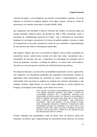 Projeto Vivencial
33
existência de poder e a necessidade de seu controle. Accountability é, portanto, um termo
utilizado em referência às políticas públicas. Para alguns autores, vincula-se à idéia de
governança e de controle social sobre o Estado (VIEIRA, 2005).
Seu surgimento está vinculado à onda de reformas dos estados em diversos países do
mundo, incluindo a América Latina, nas décadas de 1980 e 1990; acompanha, assim, a
concepção de “administração gerencial do Estado”, com a introdução de mecanismos
fundados em uma lógica economicista. Em termos de políticas públicas, vincula-se à idéia
de transparência na execução, prestação de contas de seus resultados e responsabilização
de seus gestores por todas as inadequações observadas.
Vale registrar, todavia, que este é um conceito em disputa: setores sociais, vinculados aos
movimentos sociais, cobram desse conceito um matiz mais crítico, vinculando-o não a
mecanismos de mercado, mas sim, a dispositivos de participação da sociedade civil na
esfera da produção, execução e avaliação de políticas. Já setores mais conservadores,
vinculam-no a uma perspectiva econômica de eficiência/eficácia das políticas.
No campo da educação, o uso do termo accountability educacional é recente, aparecendo,
com freqüência, em documentos produzidos por organismos internacionais; mantém os
significados acima apresentados de “prestação de contas e responsabilização”, sendo
referenciado como necessário às políticas de avaliação dos sistemas educacionais e das
unidades escolares. Nigel Brooke, em recente artigo publicado na revista Cadernos de
Pesquisa, da Fundação Carlos Chagas, assim definiu esse termo:
Fazer com que as escolas se responsabilizem por seu desempenho
é um objetivo claramente desejável. Sem dúvida, o conceito de
accountability educativo não é amplamente conhecido nem
compreendido na América Latina. Um sistema de accountability se
baseia em padrões que deixam claro aquilo que os alunos devem
saber e informar aos atores interessados – pais, professores,
comunidade - sobre esses padrões e em que medida as escolas
estão conseguindo alcançá-los. Estabelecer conseqüências pelos
desempenhos inferiores aos adequados serve para exercer uma
saudável pressão sobre todas as pessoas envolvidas no processo
educativo, a fim de que dêem o melhor de si na realização de uma
boa educação para todas as crianças.
Estudos realizados por pesquisadores tanto do Brasil como da América Latina têm
mostrado, no entanto, que a implementação de mecanismos dessa natureza, nos termos
 