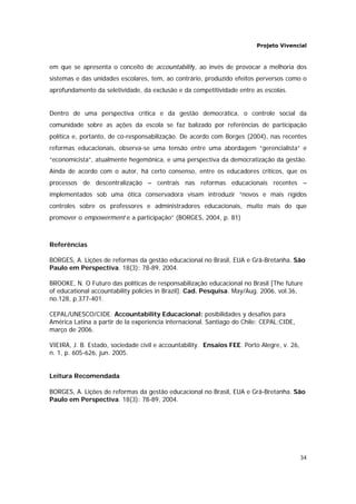 Projeto Vivencial
34
em que se apresenta o conceito de accountability, ao invés de provocar a melhoria dos
sistemas e das unidades escolares, tem, ao contrário, produzido efeitos perversos como o
aprofundamento da seletividade, da exclusão e da competitividade entre as escolas.
Dentro de uma perspectiva crítica e da gestão democrática, o controle social da
comunidade sobre as ações da escola se faz balizado por referências de participação
política e, portanto, de co-responsabilização. De acordo com Borges (2004), nas recentes
reformas educacionais, observa-se uma tensão entre uma abordagem “gerencialista” e
“economicista”, atualmente hegemônica, e uma perspectiva da democratização da gestão.
Ainda de acordo com o autor, há certo consenso, entre os educadores críticos, que os
processos de descentralização – centrais nas reformas educacionais recentes –
implementados sob uma ótica conservadora visam introduzir “novos e mais rígidos
controles sobre os professores e administradores educacionais, muito mais do que
promover o empowerment e a participação” (BORGES, 2004, p. 81)
Referências
BORGES, A. Lições de reformas da gestão educacional no Brasil, EUA e Grã-Bretanha. São
Paulo em Perspectiva. 18(3): 78-89, 2004.
BROOKE, N. O Futuro das políticas de responsabilização educacional no Brasil [The future
of educational accountability policies in Brazil]. Cad. Pesquisa. May/Aug. 2006, vol.36,
no.128, p.377-401.
CEPAL/UNESCO/CIDE. Accountability Educacional: posibilidades y desafíos para
América Latina a partir de la experiencia internacional. Santiago do Chile: CEPAL:CIDE,
março de 2006.
VIEIRA, J. B. Estado, sociedade civil e accountability. Ensaios FEE. Porto Alegre, v. 26,
n. 1, p. 605-626, jun. 2005.
Leitura Recomendada
BORGES, A. Lições de reformas da gestão educacional no Brasil, EUA e Grã-Bretanha. São
Paulo em Perspectiva. 18(3): 78-89, 2004.
 