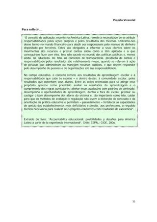 Projeto Vivencial
35
Para refletir....
=
“O conceito de aplicação, recente na América Latina, remete à necessidade de se atribuir
responsabilidades pelas ações próprias e pelos resultados das mesmas. Utilizamo-nos
desse termo no mundo financeiro para aludir aos responsáveis pelo manejo do dinheiro
depositado por terceiros. Estes são obrigados a informar a seus clientes sobre os
movimentos dos recursos e prestar contas sobre como o têm aplicado e o que
conseguiram fazer com eles. Isso não sucede no mundo das políticas públicas e, menos
ainda, na educação. De fato, os conceitos de transparência, prestação de contas e
responsabilidade pelos resultados são relativamente novos, quando se referem à ação
de pessoas que administram ou manejam recursos públicos, e que devem responder
pelo desempenho de pessoas e de organizações sob sua responsabilidade.
No campo educativo, o conceito remete aos resultados da aprendizagem escolar e à
responsabilidade que cabe às escolas – e dentro destas, à comunidade escolar, pelos
resultados que obtenham seus alunos. Entre as ações orientadas para se atingir esse
propósito aparece como prioritário avaliar os resultados da aprendizagem e o
cumprimento das regras curriculares; alinhar essas avaliações com padrões de conteúdo,
desempenho e oportunidades de aprendizagem, dentro e fora da escola; premiar ou
castigar o bom desempenho dos atores do sistema e, tão importante como isto, cuidar
para que os métodos de avaliação e regulação não levem à distorção do conteúdo e da
orientação da prática educativa e permitam – paralelamente – fortalecer as capacidades
de gestão dos estabelecimentos mais deficitários e prestar, aos professores, o respaldo
técnico necessário para realizar seus projetos educativos com resultados de excelência”.
Extraído do livro: “Accountability educacional: posibilidades y desafíos para América
Latina a partir de la experiencia internacional”. Chile: CEPAL: CIDE, 2006.
 
