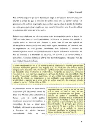 Projeto Vivencial
4
Segundo Casassus (2001), é em fins de 1980
que se passa, na América Latina, de uma
concepção de administração para gestão. O
conceito de gestão é considerado mais
abrangente e sistêmico do que o conceito de
administração, mostrando-se mais adequado
para referir-se ao gerenciamento de sistemas
descentralizados: “o princípio que orientou
esse processo foi que a gestão se tornaria
mais flexível se a unidade de gestão
[estivesse] constituída por unidades menores
do que o sistema mais amplo” (p.61).
Não podemos esquecer que esses discursos de elogio às “virtudes do mercado” procuram
difundir a crença de que a eficiência da gestão reside em seu caráter técnico. Tal
posicionamento contraria os princípios que orientam a perspectiva da gestão democrática
da escola, posto que esta pressupõe que todo trabalho técnico tem uma dimensão política
e pedagógica, não sendo, portanto, neutro.
Relembramos ainda que as reformas educacionais implementadas desde a década de
1990 em vários países do mundo pretenderam “modernizar” os sistemas educacionais: o
objetivo visado era torná-los mais “flexíveis” e, assim, mais eficazes. Em especial, as
escolas públicas foram consideradas burocráticas, rígidas, ineficientes, em contraste com
as organizações do setor privado, consideradas mais produtivas. O discurso da
modernização das escolas não colocava em questão apenas sua eficácia; questionava de
fato os princípios e as finalidades da educação, em especial o seu caráter público e
democrático. Como nos alerta Laval (2004), falar de modernização na educação é mais do
que introduzir novas tecnologias:
O pensamento liberal foi intensamente
questionado por educadores críticos no
Brasil e na América Latina: enfatizamos a
função social da escola pública,
reafirmando seu caráter democrático e a
necessidade de essa se balizar pelas
finalidades intrínsecas ao ato educativo –
a formação de sujeitos humanos,
desenvolvendo todas as suas
O termo “modernização” não é tão neutro quanto os partidários da reforma queriam fazer
acreditar. Lembremos primeiro para registro que, no vocabulário das ciências sociais
conquistadoras dos anos 1960, “modernizar” significava converter as sociedades ou setores
da sociedade ainda tradicionais à modernidade, rompendo os costumes, eliminando
maneiras de ser e de fazer que repugnavam a primazia da eficácia e da racionalidade. Mas,
o verbo “modernizar” significa, igualmente, em um sentido mais restrito, procurar um
aumento de eficácia nas organizações e nas instituições para colocá-los no nível de
produtividade – supondo que o termo tenha um sentido universal – das empresas privadas
mais performantes”. (LAVAL, 2004, p. 190)
 