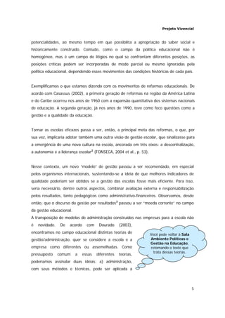 Projeto Vivencial
5
Você pode voltar à Sala
Ambiente Políticas e
Gestão na Educação,
retomando o texto que
trata dessas teorias.
potencialidades, ao mesmo tempo em que possibilita a apropriação do saber social e
historicamente construído. Contudo, como o campo da política educacional não é
homogêneo, mas é um campo de litígios no qual se confrontam diferentes posições, as
posições críticas podem ser incorporadas de modo parcial ou mesmo ignoradas pela
política educacional, dependendo esses movimentos das condições históricas de cada país.
Exemplificamos o que estamos dizendo com os movimentos de reformas educacionais. De
acordo com Casassus (2002), a primeira geração de reformas na região da América Latina
e do Caribe ocorreu nos anos de 1960 com a expansão quantitativa dos sistemas nacionais
de educação. A segunda geração, já nos anos de 1990, teve como foco questões como a
gestão e a qualidade da educação.
Tornar as escolas eficazes passa a ser, então, a principal meta das reformas, o que, por
sua vez, implicaria adotar também uma outra visão de gestão escolar, que sinalizasse para
a emergência de uma nova cultura na escola, ancorada em três eixos: a descentralização,
a autonomia e a liderança escolar2
(FONSECA, 2004 et al., p. 53).
Nesse contexto, um novo “modelo” de gestão passou a ser recomendado, em especial
pelos organismos internacionais, sustentando-se a idéia de que melhores indicadores de
qualidade poderiam ser obtidos se a gestão das escolas fosse mais eficiente. Para isso,
seria necessário, dentre outros aspectos, combinar avaliação externa e responsabilização
pelos resultados, tanto pedagógicos como administrativo-financeiros. Observamos, desde
então, que o discurso da gestão por resultados3
passou a ser “moeda corrente” no campo
da gestão educacional.
A transposição de modelos de administração construídos nas empresas para a escola não
é novidade. De acordo com Dourado (2003),
encontramos no campo educacional distintas teorias de
gestão/administração, quer se considere a escola e a
empresa como diferentes ou assemelhadas. Como
pressuposto comum a essas diferentes teorias,
poderíamos assinalar duas idéias: a) administração,
com seus métodos e técnicas, pode ser aplicada a
 