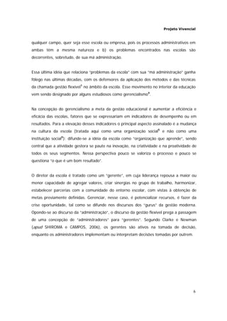 Projeto Vivencial
6
qualquer campo, quer seja esse escola ou empresa, pois os processos administrativos em
ambas têm a mesma natureza e b) os problemas encontrados nas escolas são
decorrentes, sobretudo, de sua má administração.
Essa última idéia que relaciona “problemas da escola” com sua “má administração” ganha
fôlego nas últimas décadas, com os defensores da aplicação dos métodos e das técnicas
da chamada gestão flexível1
no âmbito da escola. Esse movimento no interior da educação
vem sendo designado por alguns estudiosos como gerencialismo4
.
Na concepção do gerencialismo a meta da gestão educacional é aumentar a eficiência e
eficácia das escolas, fatores que se expressariam em indicadores de desempenho ou em
resultados. Para a elevação desses indicadores o principal aspecto assinalado é a mudança
na cultura da escola (tratada aqui como uma organização social5
e não como uma
instituição social5
): difunde-se a idéia da escola como “organização que aprende”, sendo
central que a atividade gestora se paute na inovação, na criatividade e na proatividade de
todos os seus segmentos. Nessa perspectiva pouco se valoriza o processo e pouco se
questiona “o que é um bom resultado”.
O diretor da escola é tratado como um “gerente”, em cuja liderança repousa a maior ou
menor capacidade de agregar valores, criar sinergias no grupo de trabalho, harmonizar,
estabelecer parcerias com a comunidade do entorno escolar, com vistas à obtenção de
metas previamente definidas. Gerenciar, nesse caso, é potencializar recursos, é fazer da
crise oportunidade, tal como se difunde nos discursos dos “gurus” da gestão moderna.
Opondo-se ao discurso da “administração”, o discurso da gestão flexível prega a passagem
de uma concepção de “administradores” para “gerentes”. Segundo Clarke e Newman
(apud SHIROMA e CAMPOS, 2006), os gerentes são ativos na tomada de decisão,
enquanto os administradores implementam ou interpretam decisões tomadas por outrem.
 