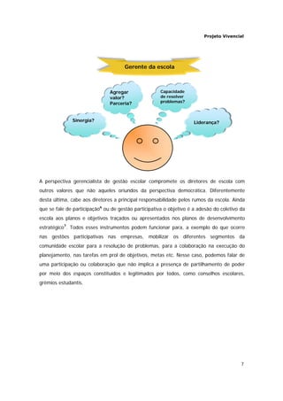 Projeto Vivencial
7
A perspectiva gerencialista de gestão escolar compromete os diretores de escola com
outros valores que não aqueles oriundos da perspectiva democrática. Diferentemente
desta última, cabe aos diretores a principal responsabilidade pelos rumos da escola. Ainda
que se fale de participação6
ou de gestão participativa o objetivo é a adesão do coletivo da
escola aos planos e objetivos traçados ou apresentados nos planos de desenvolvimento
estratégico7
. Todos esses instrumentos podem funcionar para, a exemplo do que ocorre
nas gestões participativas nas empresas, mobilizar os diferentes segmentos da
comunidade escolar para a resolução de problemas, para a colaboração na execução do
planejamento, nas tarefas em prol de objetivos, metas etc. Nesse caso, podemos falar de
uma participação ou colaboração que não implica a presença de partilhamento de poder
por meio dos espaços constituídos e legitimados por todos, como conselhos escolares,
grêmios estudantis.
Liderança?Sinergia?
Capacidade
de resolver
problemas?
Agregar
valor?
Parceria?
Gerente da escola
 