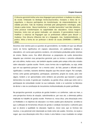 Projeto Vivencial
8
Devemos estar atentos para as questões do gerencialismo, na medida em que sua difusão
ocorre de forma significativa em espaços educacionais, em publicações dirigidas a
educadores, em cursos para gestores escolares, em orientações produzidas pelos sistemas
de ensino. Muitas vezes, fica difícil diferenciar as proposições de cunho democrático
daquelas que orientam essa perspectiva gerencial, pois os termos e conceitos utilizados
por esta última, muitas vezes, são também aqueles usados pelo campo crítico dos estudos
sobre educação e gestão escolar. Porém, esses termos são re-significados, ou seja, ainda
que em sua aparência pareçam “ser a mesma coisa”, de fato, passam a difundir outros
significados e sentidos, bastante distintos daqueles que lhes deram origem. Por exemplo,
termos como gestão participativa, participação, autonomia, projeto de escola, para citar
alguns, tendem a ser apresentados como similares aos preceitos que baseiam a gestão
democrática na escola. A gestão por resultados, ou gestão eficaz, ainda que conte com a
participação da comunidade escolar na sua realização, tende a se sustentar na liderança
do diretor e não na constituição de mecanismos institucionalizados de poder partilhado.
Na perspectiva gerencial, as práticas de gestão tendem a se conformar, cada vez mais, a
uma perspectiva técnica de atuação, subestimando-se, por esse ato, a dimensão política
implicada no trabalho de gestão escolar. Promove-se, nessa ótica, uma dissociação entre
as finalidades e os objetivos da educação e os meios usados para alcançá-los: acredita-se
que a utilização de ferramentas eficazes de gestão é condição necessária e suficiente para
que se alcance a qualidade na educação. Supõe-se, nesse caso, que as técnicas são
neutras, e seu potencial está relacionado ao modo como são usadas. Veremos, na seção a
seguir, que essa dissociação entre fins e meios é uma falácia e seus resultados no campo
O discurso gerencial institui uma nova linguagem para promover a mudança na cultura
da escola. Embasado na ideologia técnico-bucrocrática, incorpora o léxico da re-
engenharia, o discurso participativo da transformação, do empreendedorismo, do
cidadão pró-ativo. Fala da mudança orientada pelo planejamento estratégico, pela
missão e pelas metas. Busca transformar o “servidor burocrático” num líder dinâmico,
tenta provocar transformações na subjetividade dos educadores. Evoca imagens
futuristas, tenta criar um gestor motivador, um visionário. O gerencialismo tende a
modificar a natureza da linguagem que os profissionais utilizam para discutir a
mudança. Esse discurso influencia não só a linguagem, mas, fundamentalmente, a
prática. Afeta a forma de ser professor e diretor de escola (SHIROMA e CAMPOS,
2006).
 