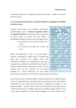 Projeto Vivencial
9
Em seus estudos das Salas
Ambientes Políticas e
Gestão na Educação e
Fundamentos do Direito à
Educação, você vem
discutindo o caráter público e
democrático da escola e da
gestão escolar. Esses estudos
muito contribuem para a
compreensão do trabalho do
gestor escolar. Essa discussão
ancora-se numa interrogação
primeira sobre a função social
da educação e da escola. Cury
(2001), discutindo esse
aspecto, considera que sendo o
conhecimento um bem público
e cabendo à escola a sua
transmissão, a gestão da escola
significa a gestão de um serviço
público. Essa especificidade se
constitui tendo a democracia
como princípio fundamental e a
participação plena, como
condição para que esta última
se exerça.
da educação culminaram na perspectiva tecnicista que orientou a divisão de tarefas no
interior da escola.
2.1.2. Da perspectiva gerencial à perspectiva política e pedagógica do trabalho
do diretor escolar
Tomando como referência o que discutimos anteriormente,
podemos indagar: qual é a natureza da gestão escolar e
do trabalho do diretor? Comecemos por discutir a natureza
da gestão escolar. De acordo com Paro (2002a), a
especificidade da gestão escolar deriva de um duplo processo:
a) dos objetivos que se pretende alcançar com a
escola
b) da natureza do processo que envolve essa
busca
Ambos são indissociáveis e assim, se a escola projeta e
pretende a construção de sujeitos críticos, os métodos que
utiliza para concretizar esse objetivo devem estar
estreitamente vinculados a eles. Compreende-se, então, que a
transposição dos métodos de gerenciamento das empresas é
contrária à implementação da democracia na escola. Com isso
queremos dizer que não é possível fazer um discurso
laudatório de a gestão democrática na escola adotar
procedimentos, instrumentos ou “ferramentas” técnicas da gestão empresarial.
Não é possível separar as dimensões política e técnico-administrativa do trabalho do gestor
escolar. Se considerarmos que a educação escolar é uma prática social de caráter político,
considerando ser essa a tarefa que lhe dá origem – constituindo-se, também, em sua
principal atividade –, é possível afirmarmos que a dimensão política tem precedência sobre
a dimensão técnica, quer no trabalho escolar, quer no trabalho do gestor escolar. Por isso
é que, quando elaboramos o Projeto Político-Pedagógico da escola, iniciamos com a
 