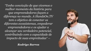 "Tenho convicção de que vivemos o
melhor momento da história para
que empreendedores façam a
diferença no mundo. A HandsOn.TV
tem o objetivo de conectar os
diferentes ecossistemas, empoderar
empreendedores e os ajudar a
alcançar seu verdadeiro potencial,
contribuindo com a capacidade de
impacto de suas empreitadas" —
Rodrigo Barros
 