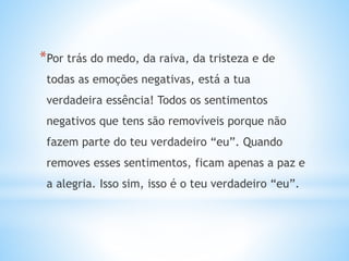 *Por trás do medo, da raiva, da tristeza e de
todas as emoções negativas, está a tua
verdadeira essência! Todos os sentimentos
negativos que tens são removíveis porque não
fazem parte do teu verdadeiro “eu”. Quando
removes esses sentimentos, ficam apenas a paz e
a alegria. Isso sim, isso é o teu verdadeiro “eu”.
 