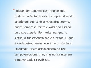 *Independentemente dos traumas que
tenhas, do facto de estares deprimido e do
estado em que te encontras atualmente,
podes sempre curar-te e voltar ao estado
de paz e alegria. Por muito mal que te
sintas, a tua essência não é afetada. O que
é verdadeiro, permanece intacto. Os teus
“traumas” ficam armazenados no teu
campo emocional sim, mas nunca alteram
a tua verdadeira essência.
 