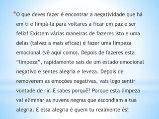 *O que deves fazer é encontrar a negatividade que há
em ti e limpá-la para voltares a ficar em paz e ser
feliz! Existem várias maneiras de fazeres isto e uma
delas (talvez a mais eficaz) é fazer uma limpeza
emocional (vê aqui como). Depois de fazeres esta
“limpeza”, rapidamente sais de um estado emocional
negativo e sentes alegria e leveza. Depois de
removerem as emoções negativas, vais logo sentir
vontade de rir. E sabes porquê? Porque esta limpeza
vai eliminar as nuvens negras que escondiam a tua
alegria. E essa alegria é quem tu realmente és!
 