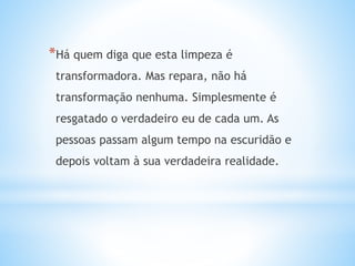 *Há quem diga que esta limpeza é
transformadora. Mas repara, não há
transformação nenhuma. Simplesmente é
resgatado o verdadeiro eu de cada um. As
pessoas passam algum tempo na escuridão e
depois voltam à sua verdadeira realidade.
 