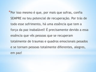 *Por isso mesmo é que, por mais que sofras, confia
SEMPRE no teu potencial de recuperação. Por trás de
todo esse sofrimento, há uma essência que tem a
força da paz inabalável! É precisamente devido a essa
essência que vês pessoas que se recuperam
totalmente de traumas e quadros emocionais pesados
e se tornam pessoas totalmente diferentes, alegres,
em paz!
 