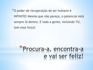 *
*O poder de recuperação do ser humano é
INFINITO! Mesmo que não pareça, o potencial está
sempre lá dentro. E toda a gente, incluindo TU,
tem essa força!
 